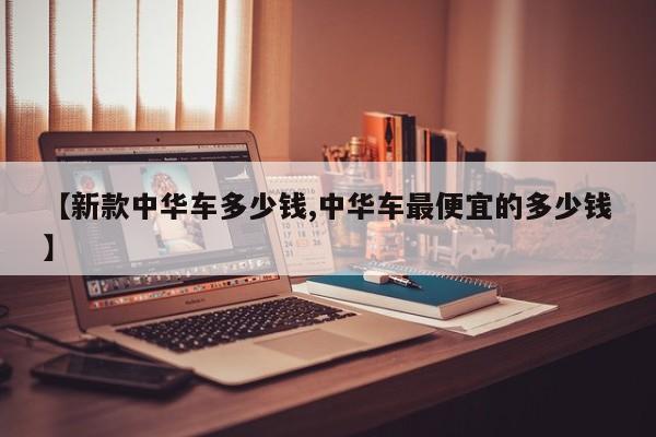 【新款中华车多少钱,中华车最便宜的多少钱】