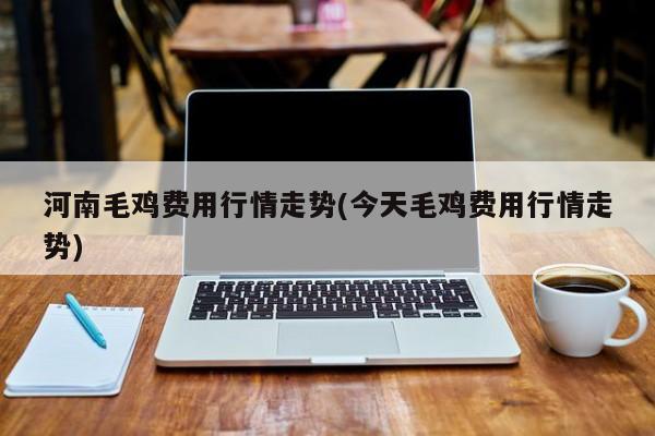 河南毛鸡费用行情走势(今天毛鸡费用行情走势)