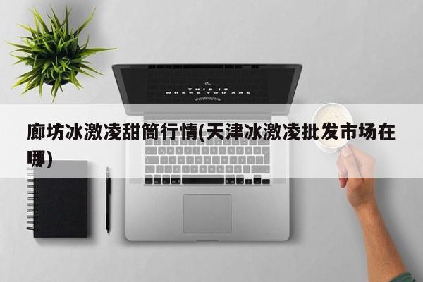 廊坊冰激凌甜筒行情(天津冰激凌批发市场在哪)