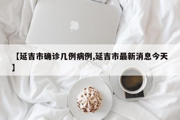 【延吉市确诊几例病例,延吉市最新消息今天】