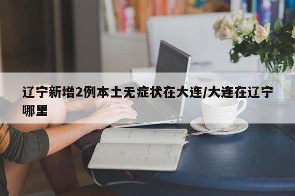 辽宁新增2例本土无症状在大连/大连在辽宁哪里