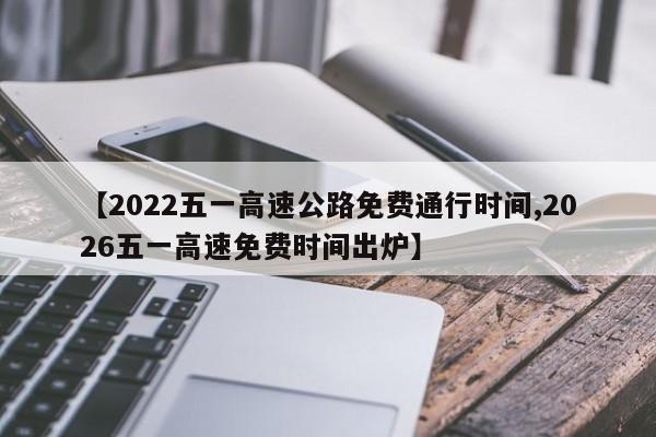 【2022五一高速公路免费通行时间,2026五一高速免费时间出炉】