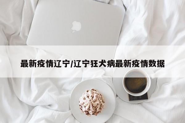 最新疫情辽宁/辽宁狂犬病最新疫情数据