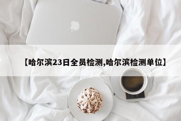 【哈尔滨23日全员检测,哈尔滨检测单位】