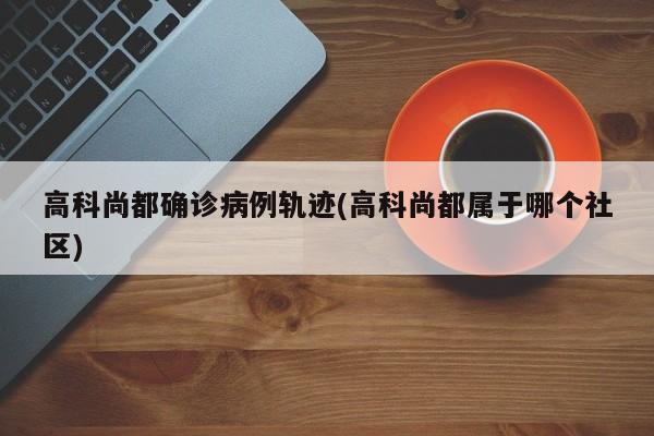 高科尚都确诊病例轨迹(高科尚都属于哪个社区)
