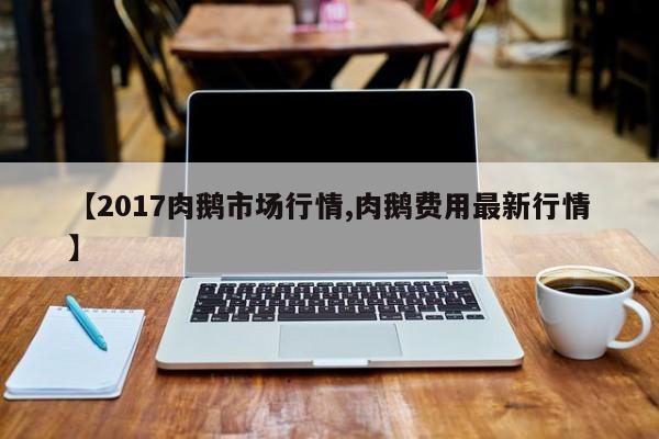 【2017肉鹅市场行情,肉鹅费用最新行情】
