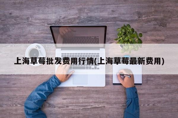 上海草莓批发费用行情(上海草莓最新费用)