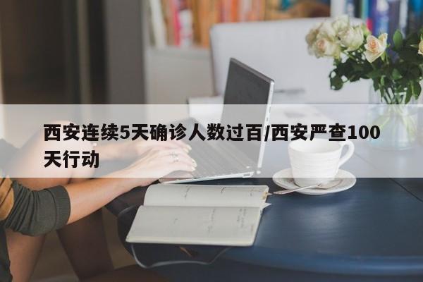 西安连续5天确诊人数过百/西安严查100天行动