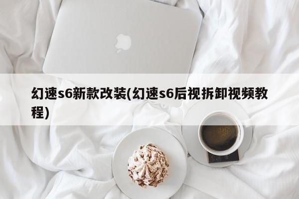 幻速s6新款改装(幻速s6后视拆卸视频教程)