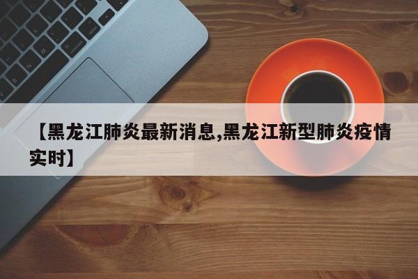 【黑龙江肺炎最新消息,黑龙江新型肺炎疫情实时】