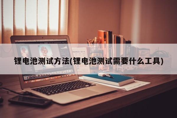 锂电池测试方法(锂电池测试需要什么工具)