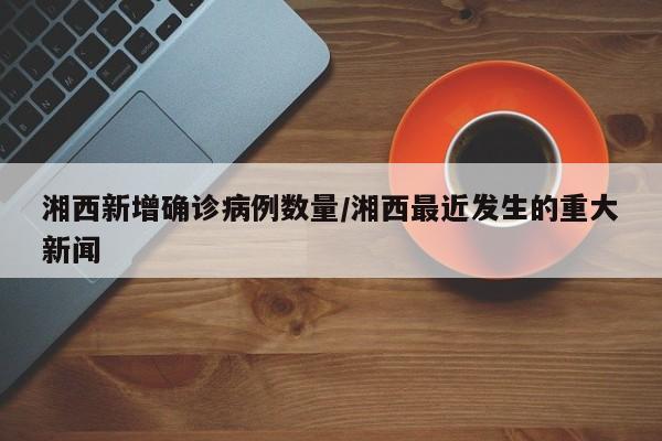 湘西新增确诊病例数量/湘西最近发生的重大新闻