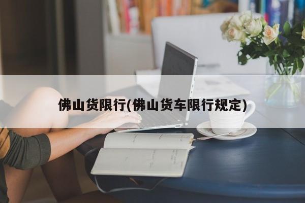 佛山货限行(佛山货车限行规定)