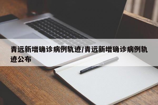 青远新增确诊病例轨迹/青远新增确诊病例轨迹公布