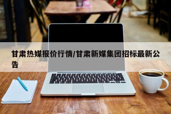 甘肃热媒报价行情/甘肃新媒集团招标最新公告