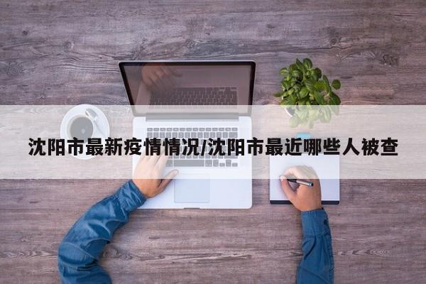 沈阳市最新疫情情况/沈阳市最近哪些人被查