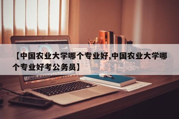 【中国农业大学哪个专业好,中国农业大学哪个专业好考公务员】