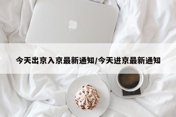 今天出京入京最新通知/今天进京最新通知