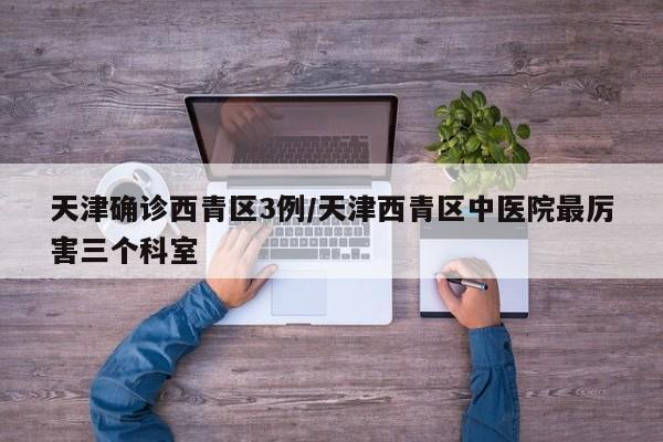 天津确诊西青区3例/天津西青区中医院最厉害三个科室