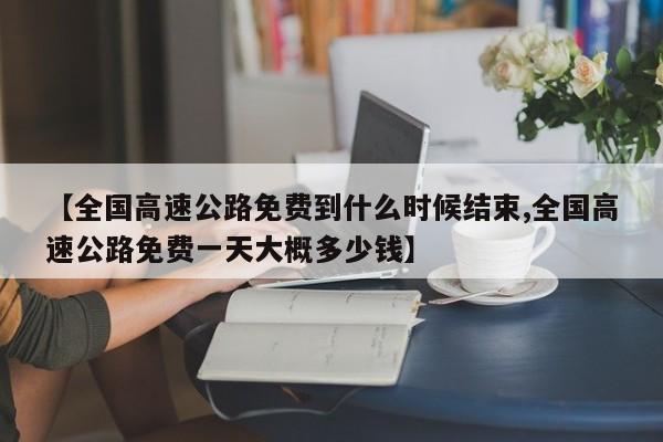 【全国高速公路免费到什么时候结束,全国高速公路免费一天大概多少钱】