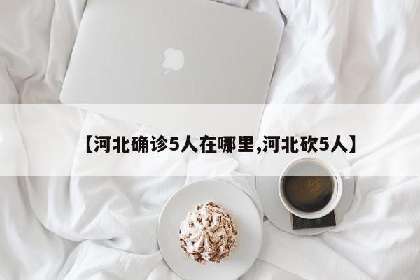【河北确诊5人在哪里,河北砍5人】