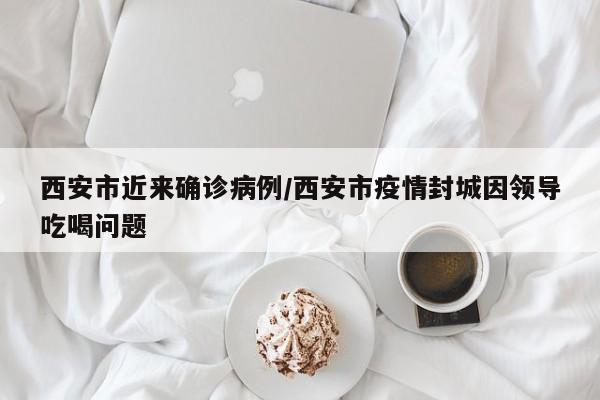 西安市近来确诊病例/西安市疫情封城因领导吃喝问题