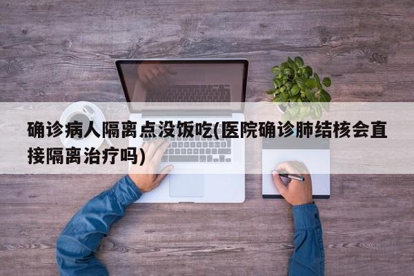 确诊病人隔离点没饭吃(医院确诊肺结核会直接隔离治疗吗)