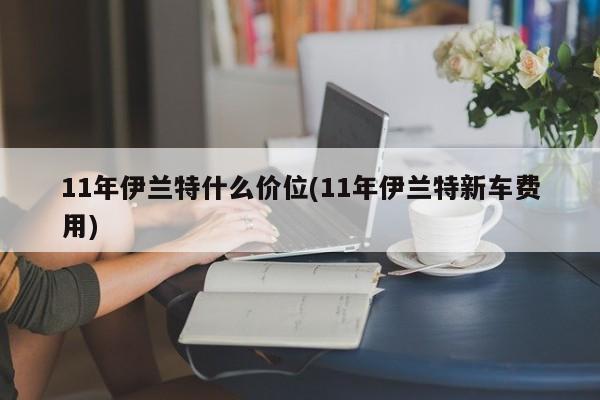11年伊兰特什么价位(11年伊兰特新车费用)