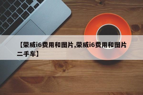 【荣威i6费用和图片,荣威i6费用和图片二手车】