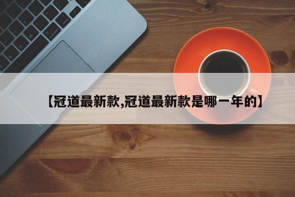 【冠道最新款,冠道最新款是哪一年的】