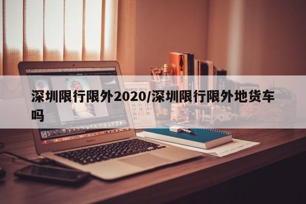 深圳限行限外2020/深圳限行限外地货车吗