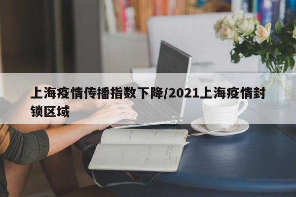 上海疫情传播指数下降/2021上海疫情封锁区域