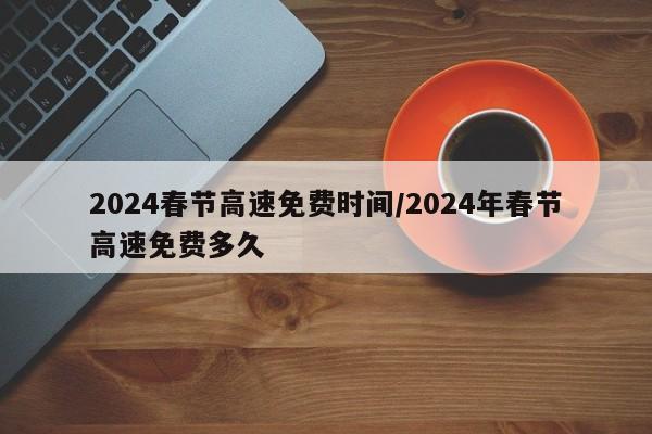 2024春节高速免费时间/2024年春节高速免费多久