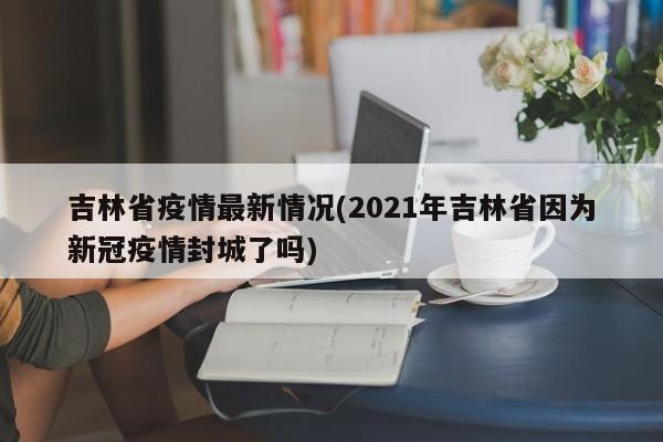 吉林省疫情最新情况(2021年吉林省因为新冠疫情封城了吗)