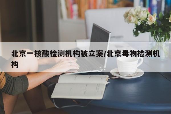 北京一核酸检测机构被立案/北京毒物检测机构