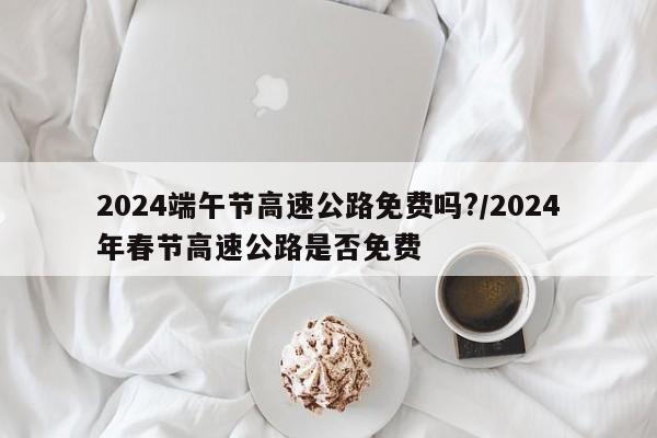 2024端午节高速公路免费吗?/2024年春节高速公路是否免费