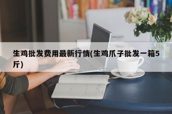 生鸡批发费用最新行情(生鸡爪子批发一箱5斤)