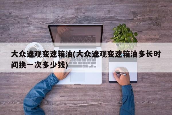 大众途观变速箱油(大众途观变速箱油多长时间换一次多少钱)