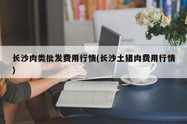 长沙肉类批发费用行情(长沙土猪肉费用行情)
